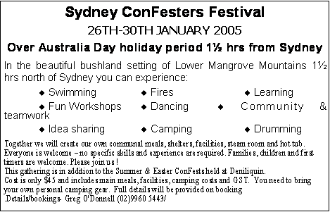 Text Box: Sydney ConFesters Festival 26th-30th January 2005Over Australia Day holiday period 1 hrs from SydneyIn the beautiful bushland setting of Lower Mangrove Mountains 1 hrs north of Sydney you can experience: Swimming		  Fires			 Learning Fun Workshops	  Dancing		 Community & teamwork Idea sharing		  Camping		 DrummingTogether we will create our own communal meals, shelters, facilities, steam room and hot tub. Everyone is welcome  no specific skills and experience are required. Families, children and first timers are welcome. Please join us !This gathering is in addition to the Summer & Easter ConFests held at Deniliquin. Cost is only $45 and includes main meals, facilities, camping costs and GST.  You need to bring your own personal camping gear.  Full details will be provided on booking.Details/bookings- Greg O'Donnell (02)9960 5443/ 